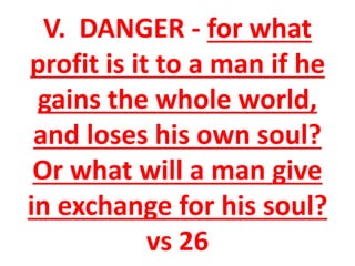 V. DANGER - for what
profit is it to a man if he
gains the whole world,
and loses his own soul?
Or what will a man give
in exchange for his soul?
vs 26
 