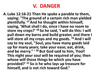 V. DANGER
A.Luke 12:16-21 Then He spoke a parable to them,
saying: "The ground of a certain rich man yielded
plentifully. 17 And he thought within himself,
saying, 'What shall I do, since I have no room to
store my crops?' 18 So he said, 'I will do this: I will
pull down my barns and build greater, and there I
will store all my crops and my goods. 19 And I will
say to my soul, "Soul, you have many goods laid
up for many years; take your ease; eat, drink,
and be merry." ' 20 But God said to him, 'Fool!
This night your soul will be required of you; then
whose will those things be which you have
provided?' 21 So is he who lays up treasure for
himself, and is not rich toward God.“
 
