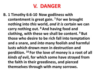 V. DANGER
B. 1 Timothy 6:6-10 Now godliness with
contentment is great gain. 7 For we brought
nothing into this world, and it is certain we can
carry nothing out. 8 And having food and
clothing, with these we shall be content. 9 But
those who desire to be rich fall into temptation
and a snare, and into many foolish and harmful
lusts which drown men in destruction and
perdition. 10 For the love of money is a root of all
kinds of evil, for which some have strayed from
the faith in their greediness, and pierced
themselves through with many sorrows.
 