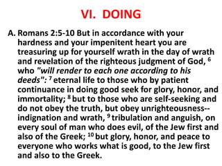VI. DOING
A. Romans 2:5-10 But in accordance with your
hardness and your impenitent heart you are
treasuring up for yourself wrath in the day of wrath
and revelation of the righteous judgment of God, 6
who "will render to each one according to his
deeds": 7 eternal life to those who by patient
continuance in doing good seek for glory, honor, and
immortality; 8 but to those who are self-seeking and
do not obey the truth, but obey unrighteousness--
indignation and wrath, 9 tribulation and anguish, on
every soul of man who does evil, of the Jew first and
also of the Greek; 10 but glory, honor, and peace to
everyone who works what is good, to the Jew first
and also to the Greek.
 
