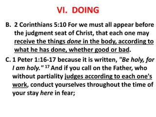 VI. DOING
B. 2 Corinthians 5:10 For we must all appear before
the judgment seat of Christ, that each one may
receive the things done in the body, according to
what he has done, whether good or bad.
C. 1 Peter 1:16-17 because it is written, "Be holy, for
I am holy." 17 And if you call on the Father, who
without partiality judges according to each one's
work, conduct yourselves throughout the time of
your stay here in fear;
 