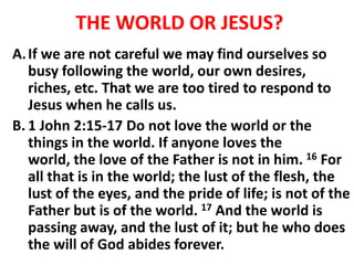 THE WORLD OR JESUS?
A.If we are not careful we may find ourselves so
busy following the world, our own desires,
riches, etc. That we are too tired to respond to
Jesus when he calls us.
B. 1 John 2:15-17 Do not love the world or the
things in the world. If anyone loves the
world, the love of the Father is not in him. 16 For
all that is in the world; the lust of the flesh, the
lust of the eyes, and the pride of life; is not of the
Father but is of the world. 17 And the world is
passing away, and the lust of it; but he who does
the will of God abides forever.
 