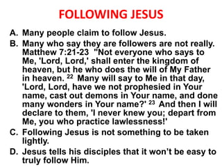 FOLLOWING JESUS
A. Many people claim to follow Jesus.
B. Many who say they are followers are not really.
Matthew 7:21-23 "Not everyone who says to
Me, 'Lord, Lord,' shall enter the kingdom of
heaven, but he who does the will of My Father
in heaven. 22 Many will say to Me in that day,
'Lord, Lord, have we not prophesied in Your
name, cast out demons in Your name, and done
many wonders in Your name?' 23 And then I will
declare to them, 'I never knew you; depart from
Me, you who practice lawlessness!'
C. Following Jesus is not something to be taken
lightly.
D. Jesus tells his disciples that it won’t be easy to
truly follow Him.
 