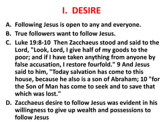 I. DESIRE
A. Following Jesus is open to any and everyone.
B. True followers want to follow Jesus.
C. Luke 19:8-10 Then Zacchaeus stood and said to the
Lord, "Look, Lord, I give half of my goods to the
poor; and if I have taken anything from anyone by
false accusation, I restore fourfold." 9 And Jesus
said to him, "Today salvation has come to this
house, because he also is a son of Abraham; 10 "for
the Son of Man has come to seek and to save that
which was lost."
D. Zacchaeus desire to follow Jesus was evident in his
willingness to give up wealth and possessions to
follow Jesus
 