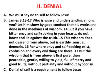 II. DENIAL
A. We must say no to self to follow Jesus
B. James 3:13-17 Who is wise and understanding among
you? Let him show by good conduct that his works are
done in the meekness of wisdom. 14 But if you have
bitter envy and self-seeking in your hearts, do not
boast and lie against the truth. 15 This wisdom does
not descend from above, but is earthly, sensual,
demonic. 16 For where envy and self-seeking exist,
confusion and every evil thing are there. 17 But the
wisdom that is from above is first pure, then
peaceable, gentle, willing to yield, full of mercy and
good fruits, without partiality and without hypocrisy.
C. Denial of self is a requirement to follow Jesus
 