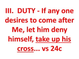 III. DUTY - If any one
desires to come after
Me, let him deny
himself, take up his
cross... vs 24c
 