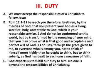 III. DUTY
A. We must accept the responsibilities of a Christian to
follow Jesus
B. Rom 12:1-3 I beseech you therefore, brethren, by the
mercies of God, that you present your bodies a living
sacrifice, holy, acceptable to God, which is your
reasonable service. 2 And do not be conformed to this
world, but be transformed by the renewing of your mind,
that you may prove what is that good and acceptable and
perfect will of God. 3 For I say, through the grace given to
me, to everyone who is among you, not to think of
himself more highly than he ought to think, but to think
soberly, as God has dealt to each one a measure of faith.
C. God expects us to fulfill our duty to him. No one is
beyond the responsibilities of Christianity.
 