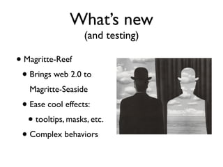 What’s new
                   (and testing)

• Magritte-Reef
 • Brings web 2.0 to
   Magritte-Seaside
 • Ease cool effects:
  • tooltips, masks, etc.
 • Complex behaviors
 