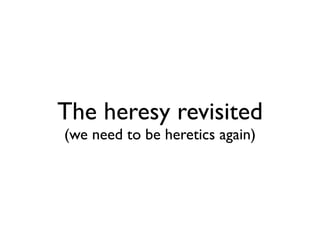 The heresy revisited
(we need to be heretics again)
 