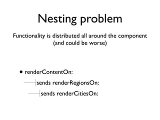 Nesting problem
Functionality is distributed all around the component
                 (and could be worse)



  • renderContentOn:
         sends renderRegionsOn:
           sends renderCitiesOn:
 
