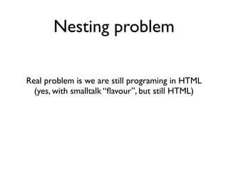 Nesting problem

Real problem is we are still programing in HTML
  (yes, with smalltalk “ﬂavour”, but still HTML)
 