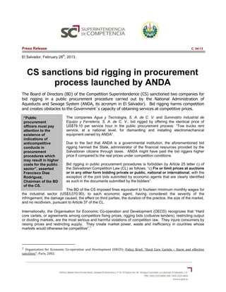 “Public
procurement
officers must pay
attention to the
existence of
indications of
anticompetitive
conducts in
procurement
procedures which
may result in higher
costs for the public
sector”, asserted
Francisco Diaz
Rodriguez,
Chairman of the BD
of the CS.
Press Release C. 04-13
El Salvador, February 28
th
, 2013.
CS sanctions bid rigging in procurement
process launched by ANDA
The Board of Directors (BD) of the Competition Superintendence (CS) sanctioned two companies for
bid rigging in a public procurement procedure carried out by the National Administration of
Aqueducts and Sewage System (ANDA, its acronym in El Salvador). Bid rigging harms competition
and creates obstacles to the Government´s capacity of obtaining services at competitive prices.
The companies Agua y Tecnología, S. A. de C. V. and Suministro Industrial de
Equipo y Ferretería, S. A. de C. V., bid rigged by offering the identical price of
US$79.10 per service hour in the public procurement process: “Tow trucks rent
service, at a national level, for dismantling and installing electromechanical
equipment owned by ANDA”.
Due to the fact that ANDA is a governmental institution, the aforementioned bid
rigging harmed the State, administrator of the financial resources provided by the
Salvadoran citizens through taxes. ANDA might have paid the bid riggers higher
price if compared to the real prices under competition conditions.
Bid rigging in public procurement procedures is forbidden by Article 25 letter c) of
the Salvadoran Competition Law (CL) as follows: “c) Fix or limit prices at auctions
or in any other form bidding private or public, national or international, with the
exception of the joint bids submitted by economic agents that are clearly identified
as such in the documents submitted by the bidders”.
The BD of the CS imposed fines equivalent to fourteen minimum monthly wages for
the industrial sector (US$3,070.90), to each economic agent, having considered the severity of the
infringement, the damage caused, the effect on third parties, the duration of the practice, the size of the market,
and no recidivism, pursuant to Article 37 of the CL.
Internationally, the Organisation for Economic Co-operation and Development (OECD) recognizes that “Hard
core cartels, or agreements among competitors fixing prices, rigging bids (collusive tenders), restricting output
or dividing markets, are the most serious and harmful violations of competition law. They injure consumers by
raising prices and restricting supply. They create market power, waste and inefficiency in countries whose
markets would otherwise be competitive”.
1
1 Organisation for Economic Co-operation and Development (OECD); Policy Brief: “Hard Core Cartels – Harm and effective
sanctions”; Paris, 2002.
 