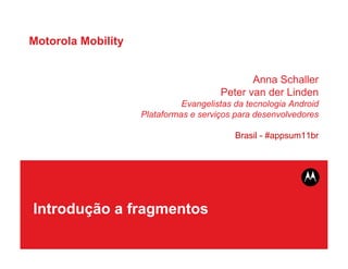 Motorola Mobility


                                              Anna Schaller
                                       Peter van der Linden
                              Evangelistas da tecnologia Android
                    Plataformas e serviços para desenvolvedores

                                           Brasil - #appsum11br




Introdução a fragmentos
 
