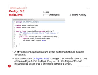 MOTODEV App Summit 2011                                                            Page 10


Código 3.0:
main.java




   • A atividade principal aplica um layout da forma habitual durante
     onCreate( )
   • setConten ew (R.
               tVi      layout.main) carrega o arquivo de recurso que
     contém o layout com as tags <fragment>. Os fragmentos são
     instanciados assim que a atividade carrega o layout.
                                                              © 2011 Motorola Mobility, Inc.
 