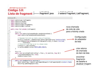 MOTODEV App Summit 2011                                   Page 13

Código 3.0:
Lista de fragmentos



                           nova chamada
                           de ciclo de vida
                           para a Activity criada

                                     Configuração
                                     do adaptador
                                     de lista


                                        criar retorno
                                        de chamada
                                        do item de lista
                                        encontrar
                                        fragmento
                                        de detalhe e
                                        atualizar imagem
                                      © 2011 Motorola Mobility, Inc.
 