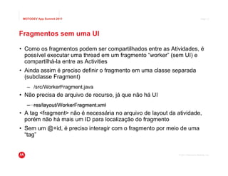 MOTODEV App Summit 2011                                                          Page 17




Fragmentos sem uma UI

• Como os fragmentos podem ser compartilhados entre as Atividades, é
  possível executar uma thread em um fragmento “worker” (sem UI) e
  compartilhá-la entre as Activities
• Ainda assim é preciso definir o fragmento em uma classe separada
  (subclasse Fragment)
   – /src/WorkerFragment.java
• Não precisa de arquivo de recurso, já que não há UI
   – res/layout/WorkerFragment.xml
• A tag <fragment> não é necessária no arquivo de layout da atividade,
  porém não há mais um ID para localização do fragmento
• Sem um @+id, é preciso interagir com o fragmento por meio de uma
  “tag”


                                                             © 2011 Motorola Mobility, Inc.
 