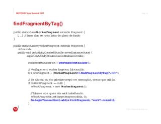 MOTODEV App Summit 2011                                                                           Page 18




findFragmentByTag()
   l tatc lass W orkerFrag ment extends Fragment {
pub ic s i c
  [ .. / fazer a
   . ] /        lgo em uma l
                           inha de plano de fundo
}

pub ic s i c
   l tatc lass my OtherFragment ex     tends Fragment {
   @ Overide
          r
   pub i vo onActvt
       l c id       i i yCreated(Bund e savedIns
                                     l          tanceState) {
           super.onActi i yCreat
                        vt      ed(savedInstanceSta )
                                                   te ;

             FragmentManager fm = getFrag mentManager( ;
                                                      )

             / Verf
             / iique se o workerf  ragmentfo mant .
                                            i     ido
             m W orkFragment = (WorkerFrag ment fm. indFrag mentByTag("work" ;
                                               ) f                          )

             / Se não fo (ou é o pr i o tempo em execução) temos que c i lo
             /          i          ime r                  ,           rá- .
             i
             f(m WorkFragment == nu l {
                                      l)
               m WorkFragment = new WorkerFrag ment( ;
                                                     )

                 / In r com quem e es raba hando.
                 / fo me            le tát      l
                 m WorkFragment. tTargetF
                                se        ragmentth , 0 ;
                                                  ( is )
                 fm.beginTransaction( .add(m W orkFrag ment "work") m mit )
                                     )                     ,       .co   (;
             }
    }
                                                                                 © 2011 Motorola Mobility, Inc.
}
 