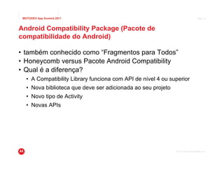 MOTODEV App Summit 2011                                                           Page 19




Android Compatibility Package (Pacote de
compatibilidade do Android)

• também conhecido como “Fragmentos para Todos”
• Honeycomb versus Pacote Android Compatibility
• Qual é a diferença?
   • A Compatibility Library funciona com API de nível 4 ou superior
   • Nova biblioteca que deve ser adicionada ao seu projeto
   • Novo tipo de Activity
   • Novas APIs




                                                              © 2011 Motorola Mobility, Inc.
 