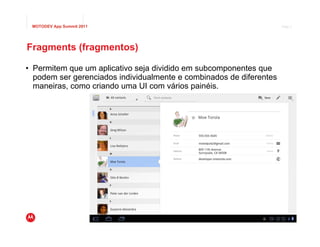 MOTODEV App Summit 2011                                                        Page 2




Fragments (fragmentos)

• Permitem que um aplicativo seja dividido em subcomponentes que
  podem ser gerenciados individualmente e combinados de diferentes
  maneiras, como criando uma UI com vários painéis.




                                                           © 2011 Motorola Mobility, Inc.
 