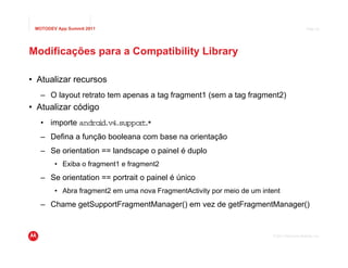 MOTODEV App Summit 2011                                                                     Page 24




Modificações para a Compatibility Library

• Atualizar recursos
   – O layout retrato tem apenas a tag fragment1 (sem a tag fragment2)
• Atualizar código
   • importe andro d.v4
                  i    .suppor .
                              t*
   – Defina a função booleana com base na orientação
   – Se orientation == landscape o painel é duplo
        • Exiba o fragment1 e fragment2
   – Se orientation == portrait o painel é único
        • Abra fragment2 em uma nova FragmentActivity por meio de um intent
   – Chame getSupportFragmentManager() em vez de getFragmentManager()


                                                                        © 2011 Motorola Mobility, Inc.
 