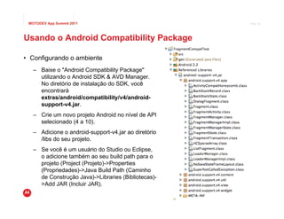 MOTODEV App Summit 2011                                                   Page 26




Usando o Android Compatibility Package

• Configurando o ambiente
   – Baixe o "Android Compatibility Package"
     utilizando o Android SDK & AVD Manager.
     No diretório de instalação do SDK, você
     encontrará
     extras/android/compatibility/v4/android-
     support-v4.jar.
   – Crie um novo projeto Android no nível de API
     selecionado (4 a 10).
   – Adicione o android-support-v4.jar ao diretório
     /libs do seu projeto.
   – Se você é um usuário do Studio ou Eclipse,
     o adicione também ao seu build path para o
     projeto (Project (Projeto)->Properties
     (Propriedades)->Java Build Path (Caminho
     de Construção Java)->Libraries (Bibliotecas)-
     >Add JAR (Incluir JAR).
                                                      © 2011 Motorola Mobility, Inc.
 