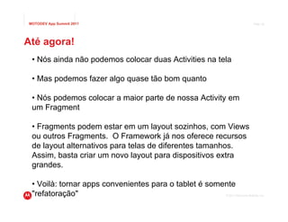 MOTODEV App Summit 2011                                                     Page 29




Até agora!
 • Nós ainda não podemos colocar duas Activities na tela

 • Mas podemos fazer algo quase tão bom quanto

 • Nós podemos colocar a maior parte de nossa Activity em
 um Fragment

 • Fragments podem estar em um layout sozinhos, com Views
 ou outros Fragments. O Framework já nos oferece recursos
 de layout alternativos para telas de diferentes tamanhos.
 Assim, basta criar um novo layout para dispositivos extra
 grandes.

 • Voilà: tornar apps convenientes para o tablet é somente
 "refatoração"                                         © 2011 Motorola Mobility, Inc.
 
