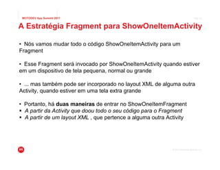 MOTODEV App Summit 2011                                                         Page 32



A Estratégia Fragment para ShowOneItemActivity

• Nós vamos mudar todo o código ShowOneItemActivity para um
Fragment

• Esse Fragment será invocado por ShowOneItemActivity quando estiver
em um dispositivo de tela pequena, normal ou grande

• ... mas também pode ser incorporado no layout XML de alguma outra
Activity, quando estiver em uma tela extra grande

• Portanto, há duas maneiras de entrar no ShowOneItemFragment
  A partir da Activity que doou todo o seu código para o Fragment
  A partir de um layout XML , que pertence a alguma outra Activity




                                                            © 2011 Motorola Mobility, Inc.
 