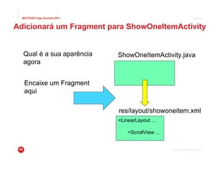 MOTODEV App Summit 2011                                           Page 33



Adicionará um Fragment para ShowOneItemActivity


  Qual é a sua aparência    ShowOneItemActivity.java
  agora


   Encaixe um Fragment
   aqui

                            res/layout/showoneitem.xml
                            <LinearLayout …

                               <ScrollView …


                                               © 2011 Motorola Mobility, Inc.
 