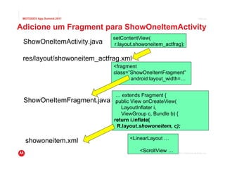 MOTODEV App Summit 2011                                                     Page 34



Adicione um Fragment para ShowOneItemActivity
                             setContentView(
 ShowOneItemActivity.java     r.layout.showoneitem_actfrag);

 res/layout/showoneitem_actfrag.xml
                             <fragment
                             class=”ShowOneItemFragment”
                                    android:layout_width=…


                              … extends Fragment {
 ShowOneItemFragment.java     public View onCreateView(
                                LayoutInflater i,
                                ViewGroup c, Bundle b) {
                             return i.inflate(
                              R.layout.showoneitem, c);

                                    <LinearLayout …
  showoneitem.xml
                                        <ScrollView …   © 2011 Motorola Mobility, Inc.
 