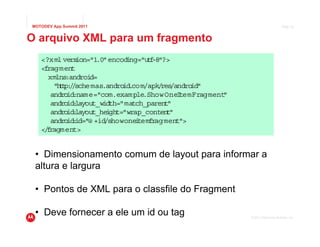 MOTODEV App Summit 2011                                                          Page 35



O arquivo XML para um fragmento
   <?xml vers  ion="1 encod ng="u f "?>
                      .0"     i     t -8
   <fragment
     xmlns :androi d=
       "h t /
         t p: /schemas.andro .
                             id com/apk res
                                        / /android"
      andro :name="com.example
            id                     .Show OneItemFragment"
      andro :
            id layout_width="match_parent "
      andro :
            id layout_he ght="wrap_conten "
                         i                t
      andro :
            id id="@ +id/showone temf agment">
                                 i   r
   </ ragment>
     f


 • Dimensionamento comum de layout para informar a
 altura e largura

 • Pontos de XML para o classfile do Fragment

 • Deve fornecer a ele um id ou tag                         © 2011 Motorola Mobility, Inc.
 