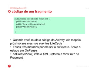MOTODEV App Summit 2011                                               Page 36



O código de um fragmento
      pub ic cl foo ex
          l    ass     tends Fragment {
        pub i vo onCreate(
           l c id          )
        pub i V
           l c iew onCreateView( .)
                                ..
        pub i vo onPause(
           l c id          )
          ..
           .
      }


 • Quando você muda o código da Activity, ele mapeia
 próximo aos mesmos eventos LifeCycle
 • Esses três métodos podem ser o suficiente. Salve o
 estado em OnPause
 • onCreateView() infla o XML, retorna a View raiz do
 Fragment

                                                 © 2011 Motorola Mobility, Inc.
 