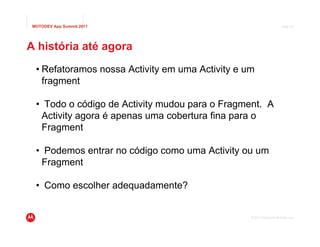 MOTODEV App Summit 2011                                               Page 37




A história até agora
  • Refatoramos nossa Activity em uma Activity e um
    fragment

  • Todo o código de Activity mudou para o Fragment. A
   Activity agora é apenas uma cobertura fina para o
   Fragment

  • Podemos entrar no código como uma Activity ou um
   Fragment

  • Como escolher adequadamente?


                                                  © 2011 Motorola Mobility, Inc.
 