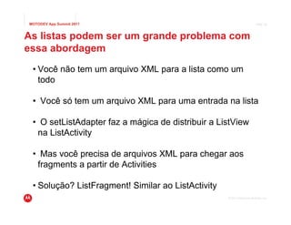 MOTODEV App Summit 2011                                                  Page 39



As listas podem ser um grande problema com
essa abordagem
 • Você não tem um arquivo XML para a lista como um
   todo

 • Você só tem um arquivo XML para uma entrada na lista

 • O setListAdapter faz a mágica de distribuir a ListView
  na ListActivity

 • Mas você precisa de arquivos XML para chegar aos
  fragments a partir de Activities

 • Solução? ListFragment! Similar ao ListActivity
                                                    © 2011 Motorola Mobility, Inc.
 