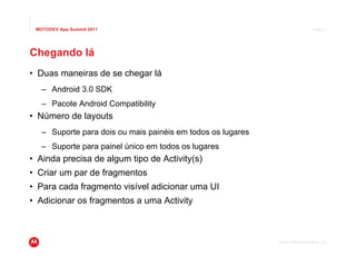 MOTODEV App Summit 2011                                                          Page 4




Chegando lá
• Duas maneiras de se chegar lá
   – Android 3.0 SDK
   – Pacote Android Compatibility
• Número de layouts
   – Suporte para dois ou mais painéis em todos os lugares
   – Suporte para painel único em todos os lugares
• Ainda precisa de algum tipo de Activity(s)
• Criar um par de fragmentos
• Para cada fragmento visível adicionar uma UI
• Adicionar os fragmentos a uma Activity



                                                             © 2011 Motorola Mobility, Inc.
 