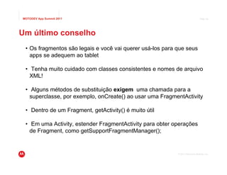 MOTODEV App Summit 2011                                                         Page 40




Um último conselho
 • Os fragmentos são legais e você vai querer usá-los para que seus
   apps se adequem ao tablet

 • Tenha muito cuidado com classes consistentes e nomes de arquivo
   XML!

 • Alguns métodos de substituição exigem uma chamada para a
   superclasse, por exemplo, onCreate() ao usar uma FragmentActivity

 • Dentro de um Fragment, getActivity() é muito útil

 • Em uma Activity, estender FragmentActivity para obter operações
   de Fragment, como getSupportFragmentManager();


                                                           © 2011 Motorola Mobility, Inc.
 