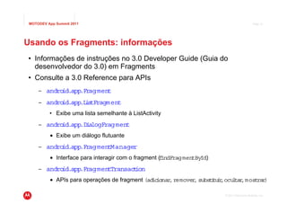 MOTODEV App Summit 2011                                                                      Page 41




Usando os Fragments: informações
• Informações de instruções no 3.0 Developer Guide (Guia do
  desenvolvedor do 3.0) em Fragments
• Consulte a 3.0 Reference para APIs
     – android.app.Fragment
     – android.app i tFragment
                  .L s
          • Exibe uma lista semelhante à ListActivity
     – android.app i logFragment
                  .D a
          • Exibe um diálogo flutuante
     – android.app.FragmentManager
          • Interface para interagir com o fragment (findFragmentById)
     – android.app.FragmentTransac ion
                                  t
          • APIs para operações de fragment (ad ionar remover substtu r ocu ta ,most )
                                               ic    ,       ,     i i, l r         rar

                                                                         © 2011 Motorola Mobility, Inc.
 