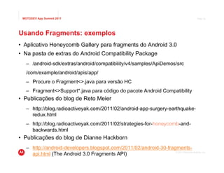 MOTODEV App Summit 2011                                                                    Page 42




Usando Fragments: exemplos
• Aplicativo Honeycomb Gallery para fragments do Android 3.0
• Na pasta de extras do Android Compatibility Package
   – /android-sdk/extras/android/compatibility/v4/samples/ApiDemos/src
   /com/example/android/apis/app/
   – Procure o Fragment<>.java para versão HC
   – Fragment<>Support*.java para código do pacote Android Compatibility
• Publicações do blog de Reto Meier
   – http://blog.radioactiveyak.com/2011/02/android-app-surgery-earthquake-
     redux.html
   – http://blog.radioactiveyak.com/2011/02/strategies-for-honeycomb-and-
     backwards.html
• Publicações do blog de Dianne Hackborn
   – http://android-developers.blogspot.com/2011/02/android-30-fragments-
     api.html (The Android 3.0 Fragments API)                      © 2011 Motorola Mobility, Inc.
 