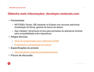 MOTODEV App Summit 2011                                                                 Page 43




Obtenha mais informações: developer.motorola.com

• Ferramentas
    – MOTODEV Studio: IDE baseada no Eclipse com recursos adicionais
      (localização de String, gerente de banco de dados)
    – App Validator: ferramenta on-line para pré-testes de aplicativos Android
      para compatibilidade entre dispositivos
• Artigos técnicos
    – Dicas de programação para o Motorola XOOM
    – Entendendo a compactação de textura
• Especificações do produto
    – http://developer.motorola.com/products/xoom/
• Fóruns de discussão


                                                                    © 2011 Motorola Mobility, Inc.
 