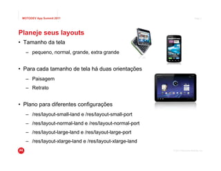 MOTODEV App Summit 2011                                                      Page 5




Planeje seus layouts
• Tamanho da tela
   – pequeno, normal, grande, extra grande


• Para cada tamanho de tela há duas orientações
   – Paisagem
   – Retrato


• Plano para diferentes configurações
   – /res/layout-small-land e /res/layout-small-port
   – /res/layout-normal-land e /res/layout-normal-port
   – /res/layout-large-land e /res/layout-large-port
   – /res/layout-xlarge-land e /res/layout-xlarge-land
                                                         © 2011 Motorola Mobility, Inc.
 