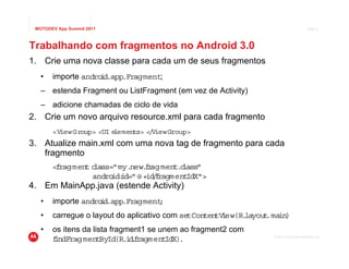 MOTODEV App Summit 2011                                                              Page 8




Trabalhando com fragmentos no Android 3.0
1. Crie uma nova classe para cada um de seus fragmentos
   •   importe andro d.app.Fragment;
                    i
   – estenda Fragment ou ListFragment (em vez de Activity)
   – adicione chamadas de ciclo de vida
2. Crie um novo arquivo resource.xml para cada fragmento
       <ViewGroup> <UI elements> < ViewGroup>
                                  /
3. Atualize main.xml com uma nova tag de fragmento para cada
   fragmento
       <fragment class="my.new. r
                               f agment. lass"
                                         c
                 andro id=" @ +id f
                       id:        / ragmentIdX">
4. Em MainApp.java (estende Activity)
   •   importe andro d.app.Fragment
                    i             ;
   •   carregue o layout do aplicativo com setContentV ew(R.
                                                      i     layout in)
                                                                  .ma
   •   os itens da lista fragment1 se unem ao fragment2 com
                                                                 © 2011 Motorola Mobility, Inc.
       f
       indFragmentById(R.i .ragment
                              df        IdX).
 