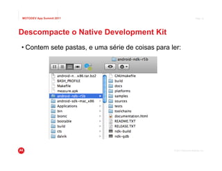MOTODEV App Summit 2011                                                Page 10




Descompacte o Native Development Kit
• Contem sete pastas, e uma série de coisas para ler:




                                                  © 2011 Motorola Mobility, Inc.
 
