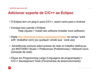 MOTODEV App Summit 2011                                                           Page 12




Adicionar suporte de C/C++ ao Eclipse

• O Eclipse tem um plug-in para C/C++, assim como para o Android

• Consiga isso usando o Eclipse
        Help (Ajuda) > Install new software (Instalar novo software)

• Digite http://download.eclipse.org/releases/helios/ no campo “work
  with” (trabalhar com) (ou qualquer versão que você usa)

• Advertências comuns sobre proxies de rede no trabalho (defina-os
   em MOTODEV Studio > Preferences (Preferências) > Network Conn.
  (Conexão de rede)

• Clique em Programming Langs (Linguagens de programação) >
  C/C++ Development Tools (Ferramentas de desenvolvimento)

                                                              © 2011 Motorola Mobility, Inc.
 