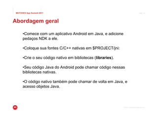 MOTODEV App Summit 2011                                                           Page 15




Abordagem geral

      •Comece com um aplicativo Android em Java, e adicione
      pedaços NDK a ele.

      •Coloque sua fontes C/C++ nativas em $PROJECT/jni:

      •Crie o seu código nativo em bibliotecas (libraries).

      •Seu código Java do Android pode chamar código nessas
      bibliotecas nativas.

      •O código nativo também pode chamar de volta em Java, e
      acesso objetos Java.




                                                              © 2011 Motorola Mobility, Inc.
 