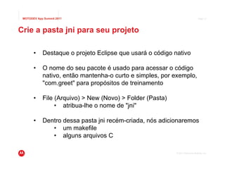 MOTODEV App Summit 2011                                                        Page 17




Crie a pasta jni para seu projeto

       •    Destaque o projeto Eclipse que usará o código nativo

       •    O nome do seu pacote é usado para acessar o código
            nativo, então mantenha-o curto e simples, por exemplo,
            "com.greet" para propósitos de treinamento

       •    File (Arquivo) > New (Novo) > Folder (Pasta)
                 • atribua-lhe o nome de "jni"

       •    Dentro dessa pasta jni recém-criada, nós adicionaremos
               • um makefile
               • alguns arquivos C

                                                           © 2011 Motorola Mobility, Inc.
 