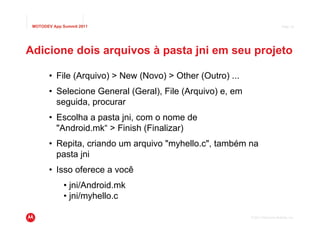 MOTODEV App Summit 2011                                                        Page 18




Adicione dois arquivos à pasta jni em seu projeto

       • File (Arquivo) > New (Novo) > Other (Outro) ...
       • Selecione General (Geral), File (Arquivo) e, em
         seguida, procurar
       • Escolha a pasta jni, com o nome de
         "Android.mk“ > Finish (Finalizar)
       • Repita, criando um arquivo "myhello.c", também na
         pasta jni
       • Isso oferece a você
              • jni/Android.mk
              • jni/myhello.c

                                                           © 2011 Motorola Mobility, Inc.
 