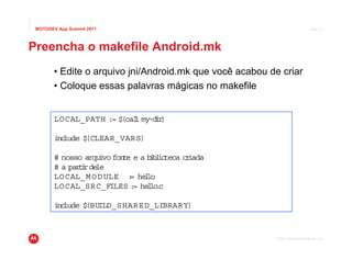 MOTODEV App Summit 2011                                                      Page 21




Preencha o makefile Android.mk
       • Edite o arquivo jni/Android.mk que você acabou de criar
       • Coloque essas palavras mágicas no makefile


        LOCAL_PATH := $ l my-d r
                       (cal   i)

        i lude $
         nc     (CLEAR_VARS)

        # nosso arqu vo fon e e a b b io
                     i     t       i l teca c iada
                                             r
        # a par i le
               t rde
        LOCAL_M O D ULE : he lo
                             = l
        LOCAL_SRC_FILES : he lo c
                              = l .

        i lude $
         nc     (BUILD_SHARE D_LIBRARY)



                                                         © 2011 Motorola Mobility, Inc.
 