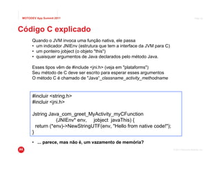 MOTODEV App Summit 2011                                                                         Page 24




Código C explicado
      Quando o JVM invoca uma função nativa, ele passa
      • um indicador JNIEnv (estrutura que tem a interface da JVM para C)
      • um ponteiro jobject (o objeto "this")
      • quaisquer argumentos de Java declarados pelo método Java.

      Esses tipos vêm de #include <jni.h> (veja em "plataforms")
      Seu método de C deve ser escrito para esperar esses argumentos
      O método C é chamado de "Java“_classname_activity_methodname



       #incluir <string.h>
       #incluir <jni.h>

       Jstring Java_com_greet_MyActivity_myCFunction
                   (JNIEnv* env, jobject javaThis) {
         return (*env)->NewStringUTF(env, "Hello from native code!");
       }
      • ... parece, mas não é, um vazamento de memória?
                                                                            © 2011 Motorola Mobility, Inc.
 