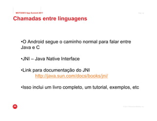 MOTODEV App Summit 2011                                                    Page 26



Chamadas entre linguagens



    •O Android segue o caminho normal para falar entre
    Java e C

    •JNI – Java Native Interface

    •Link para documentação do JNI
           http://java.sun.com/docs/books/jni/

    •Isso inclui um livro completo, um tutorial, exemplos, etc


                                                      © 2011 Motorola Mobility, Inc.
 