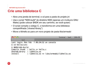 MOTODEV App Summit 2011                                                                  Page 27



Crie uma biblioteca C
  • Abra uma janela de terminal, e cd para a pasta do projeto jni
  • Use o script "NDK-build" do diretório NDK (apenas um invólucro GNU
    Make) (pode colocar $NDK em seu caminho, se você quiser)
  • O script compila o código C, o transforma em uma biblioteca
    compartilhada (“shared library”)
  • Move o libhello.so para um novo projeto de pasta libs/armeabi




                                                                    © 2011 Motorola Mobility, Inc.
 