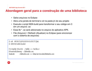 MOTODEV App Summit 2011                                                                      Page 28



Abordagem geral para a construção de uma biblioteca

    • Salve arquivos no Eclipse
    • Abra uma janela de terminal e cd na pasta jni do seu projeto
    • Execute o script NDK-build para transformar o seu código em C
      em um arquivo .so
    • Essa lib *. so será adicionada no arquivo do aplicativo APK.
    • File (Arquivo) > Refresh (Atualizar) no Eclipse (para sincronizar
      com o sistema de arquivos)

 $ cd MYECLIPSEPROJECT/ i
                      jn
 $ $NDK/ndk-bu ld
              i

 Co mpi e thumb : he l <= helo
       l             lo      l .c
 SharedL ibrary :l bhe l
                  i lo.so
 Ins l
    tal     :l b l .so => l /armeab /ibhe lo
             i he lo      ibs      il l .so


                                                                          © 2011 Motorola Mobility, Inc.
 